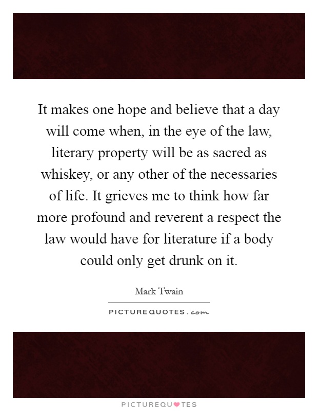 It makes one hope and believe that a day will come when, in the eye of the law, literary property will be as sacred as whiskey, or any other of the necessaries of life. It grieves me to think how far more profound and reverent a respect the law would have for literature if a body could only get drunk on it Picture Quote #1