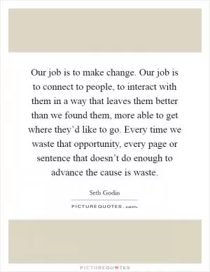 Our job is to make change. Our job is to connect to people, to interact with them in a way that leaves them better than we found them, more able to get where they’d like to go. Every time we waste that opportunity, every page or sentence that doesn’t do enough to advance the cause is waste Picture Quote #1