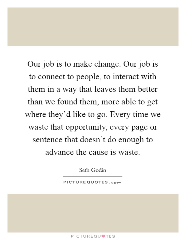 Our job is to make change. Our job is to connect to people, to interact with them in a way that leaves them better than we found them, more able to get where they'd like to go. Every time we waste that opportunity, every page or sentence that doesn't do enough to advance the cause is waste Picture Quote #1