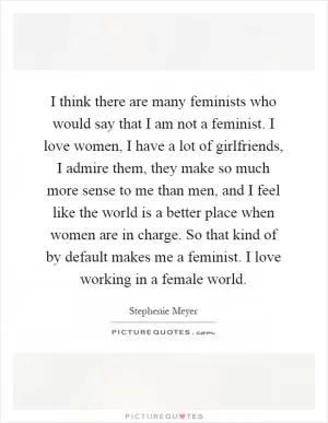 I think there are many feminists who would say that I am not a feminist. I love women, I have a lot of girlfriends, I admire them, they make so much more sense to me than men, and I feel like the world is a better place when women are in charge. So that kind of by default makes me a feminist. I love working in a female world Picture Quote #1