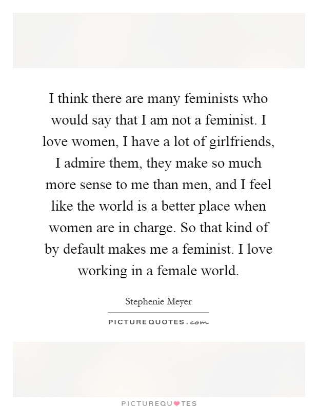 I think there are many feminists who would say that I am not a feminist. I love women, I have a lot of girlfriends, I admire them, they make so much more sense to me than men, and I feel like the world is a better place when women are in charge. So that kind of by default makes me a feminist. I love working in a female world Picture Quote #1