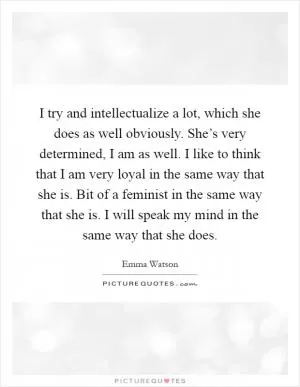 I try and intellectualize a lot, which she does as well obviously. She’s very determined, I am as well. I like to think that I am very loyal in the same way that she is. Bit of a feminist in the same way that she is. I will speak my mind in the same way that she does Picture Quote #1
