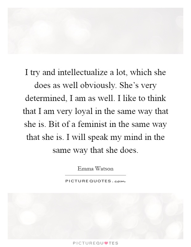 I try and intellectualize a lot, which she does as well obviously. She's very determined, I am as well. I like to think that I am very loyal in the same way that she is. Bit of a feminist in the same way that she is. I will speak my mind in the same way that she does Picture Quote #1