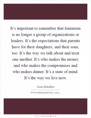 It’s important to remember that feminism is no longer a group of organizations or leaders. It’s the expectations that parents have for their daughters, and their sons, too. It’s the way we talk about and treat one another. It’s who makes the money and who makes the compromises and who makes dinner. It’s a state of mind. It’s the way we live now Picture Quote #1