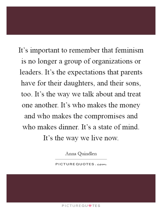 It's important to remember that feminism is no longer a group of organizations or leaders. It's the expectations that parents have for their daughters, and their sons, too. It's the way we talk about and treat one another. It's who makes the money and who makes the compromises and who makes dinner. It's a state of mind. It's the way we live now Picture Quote #1