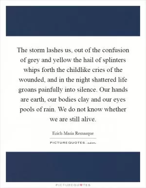 The storm lashes us, out of the confusion of grey and yellow the hail of splinters whips forth the childlike cries of the wounded, and in the night shattered life groans painfully into silence. Our hands are earth, our bodies clay and our eyes pools of rain. We do not know whether we are still alive Picture Quote #1