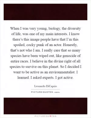 When I was very young, biology, the diversity of life, was one of my main interests. I know there’s this image people have that I’m this spoiled, cocky punk of an actor. Honestly, that’s not who I am. I really care that so many species have been wiped out, like genocide of entire races. I believe in the divine right of all species to survive on this planet. So I decided I want to be active as an environmentalist. I learned. I asked experts. I got active Picture Quote #1