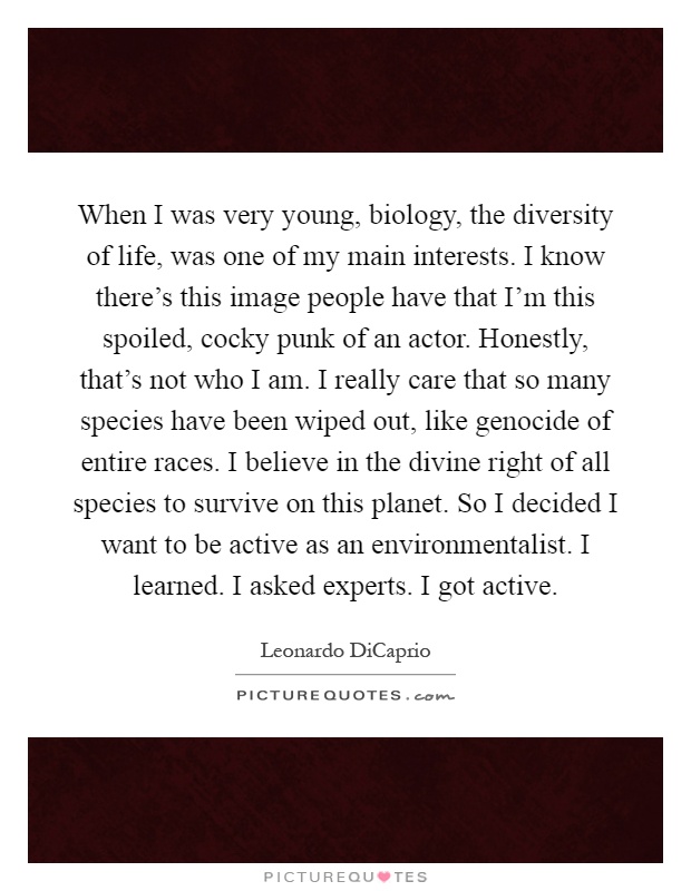 When I was very young, biology, the diversity of life, was one of my main interests. I know there's this image people have that I'm this spoiled, cocky punk of an actor. Honestly, that's not who I am. I really care that so many species have been wiped out, like genocide of entire races. I believe in the divine right of all species to survive on this planet. So I decided I want to be active as an environmentalist. I learned. I asked experts. I got active Picture Quote #1