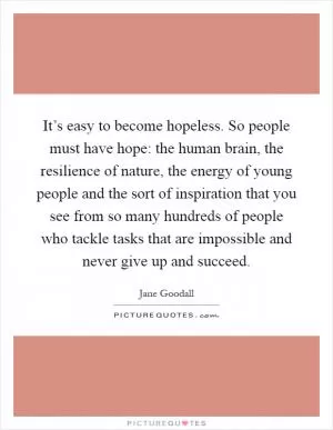It’s easy to become hopeless. So people must have hope: the human brain, the resilience of nature, the energy of young people and the sort of inspiration that you see from so many hundreds of people who tackle tasks that are impossible and never give up and succeed Picture Quote #1