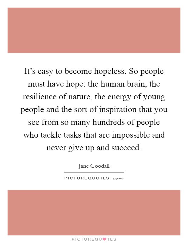 It's easy to become hopeless. So people must have hope: the human brain, the resilience of nature, the energy of young people and the sort of inspiration that you see from so many hundreds of people who tackle tasks that are impossible and never give up and succeed Picture Quote #1