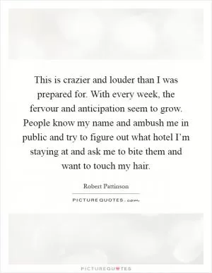 This is crazier and louder than I was prepared for. With every week, the fervour and anticipation seem to grow. People know my name and ambush me in public and try to figure out what hotel I’m staying at and ask me to bite them and want to touch my hair Picture Quote #1
