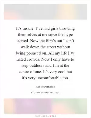 It’s insane. I’ve had girls throwing themselves at me since the hype started. Now the film’s out I can’t walk down the street without being pounced on. All my life I’ve hated crowds. Now I only have to step outdoors and I’m at the centre of one. It’s very cool but it’s very uncomfortable too Picture Quote #1