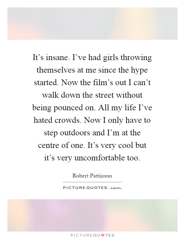 It's insane. I've had girls throwing themselves at me since the hype started. Now the film's out I can't walk down the street without being pounced on. All my life I've hated crowds. Now I only have to step outdoors and I'm at the centre of one. It's very cool but it's very uncomfortable too Picture Quote #1