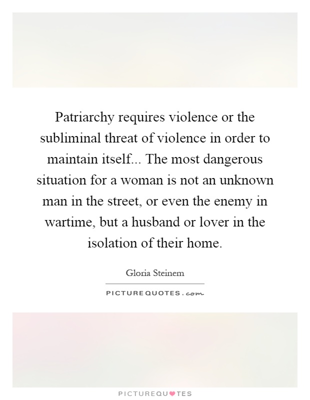 Patriarchy requires violence or the subliminal threat of violence in order to maintain itself... The most dangerous situation for a woman is not an unknown man in the street, or even the enemy in wartime, but a husband or lover in the isolation of their home Picture Quote #1