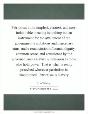 Patriotism in its simplest, clearest, and most indubitable meaning is nothing but an instrument for the attainment of the government’s ambitious and mercenary aims, and a renunciation of human dignity, common sense, and conscience by the governed, and a slavish submission to those who hold power. That is what is really preached wherever patriotism is championed. Patriotism is slavery Picture Quote #1