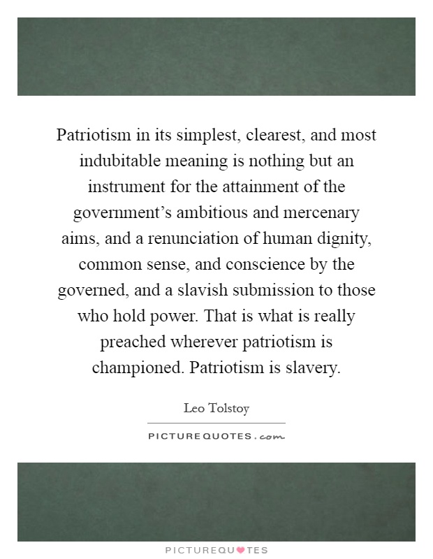 Patriotism in its simplest, clearest, and most indubitable meaning is nothing but an instrument for the attainment of the government's ambitious and mercenary aims, and a renunciation of human dignity, common sense, and conscience by the governed, and a slavish submission to those who hold power. That is what is really preached wherever patriotism is championed. Patriotism is slavery Picture Quote #1