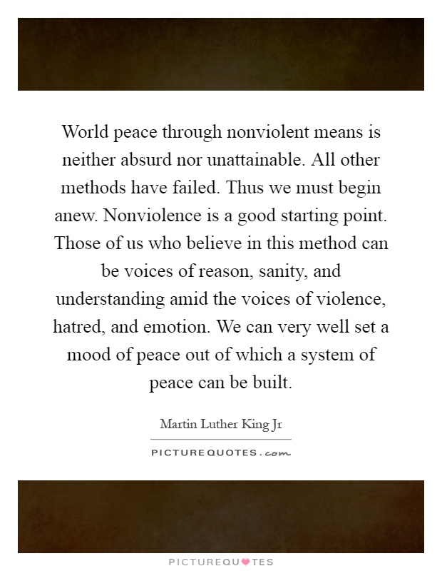 World peace through nonviolent means is neither absurd nor unattainable. All other methods have failed. Thus we must begin anew. Nonviolence is a good starting point. Those of us who believe in this method can be voices of reason, sanity, and understanding amid the voices of violence, hatred, and emotion. We can very well set a mood of peace out of which a system of peace can be built Picture Quote #1