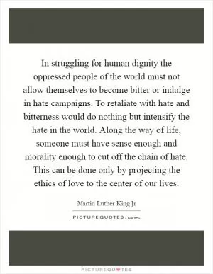 In struggling for human dignity the oppressed people of the world must not allow themselves to become bitter or indulge in hate campaigns. To retaliate with hate and bitterness would do nothing but intensify the hate in the world. Along the way of life, someone must have sense enough and morality enough to cut off the chain of hate. This can be done only by projecting the ethics of love to the center of our lives Picture Quote #1