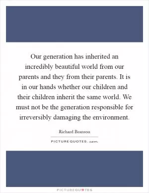 Our generation has inherited an incredibly beautiful world from our parents and they from their parents. It is in our hands whether our children and their children inherit the same world. We must not be the generation responsible for irreversibly damaging the environment Picture Quote #1