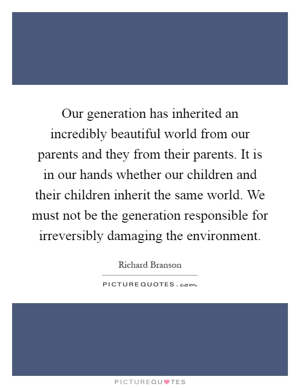 Our generation has inherited an incredibly beautiful world from our parents and they from their parents. It is in our hands whether our children and their children inherit the same world. We must not be the generation responsible for irreversibly damaging the environment Picture Quote #1