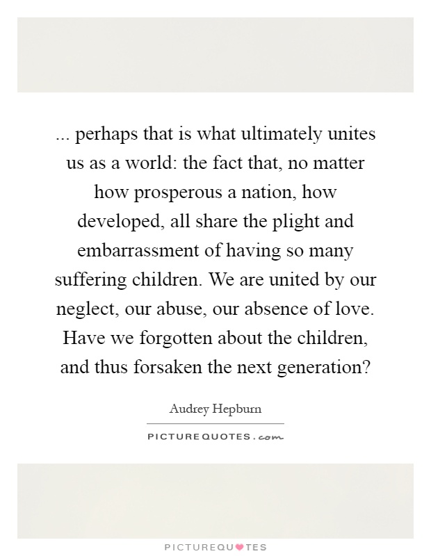 ... perhaps that is what ultimately unites us as a world: the fact that, no matter how prosperous a nation, how developed, all share the plight and embarrassment of having so many suffering children. We are united by our neglect, our abuse, our absence of love. Have we forgotten about the children, and thus forsaken the next generation? Picture Quote #1