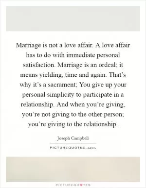 Marriage is not a love affair. A love affair has to do with immediate personal satisfaction. Marriage is an ordeal; it means yielding, time and again. That’s why it’s a sacrament; You give up your personal simplicity to participate in a relationship. And when you’re giving, you’re not giving to the other person; you’re giving to the relationship Picture Quote #1