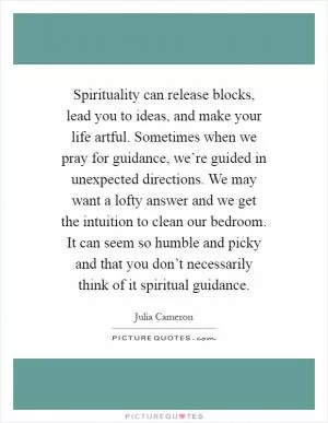 Spirituality can release blocks, lead you to ideas, and make your life artful. Sometimes when we pray for guidance, we’re guided in unexpected directions. We may want a lofty answer and we get the intuition to clean our bedroom. It can seem so humble and picky and that you don’t necessarily think of it spiritual guidance Picture Quote #1