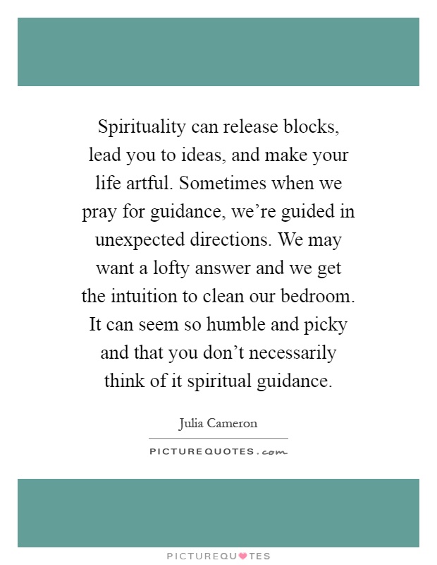 Spirituality can release blocks, lead you to ideas, and make your life artful. Sometimes when we pray for guidance, we're guided in unexpected directions. We may want a lofty answer and we get the intuition to clean our bedroom. It can seem so humble and picky and that you don't necessarily think of it spiritual guidance Picture Quote #1