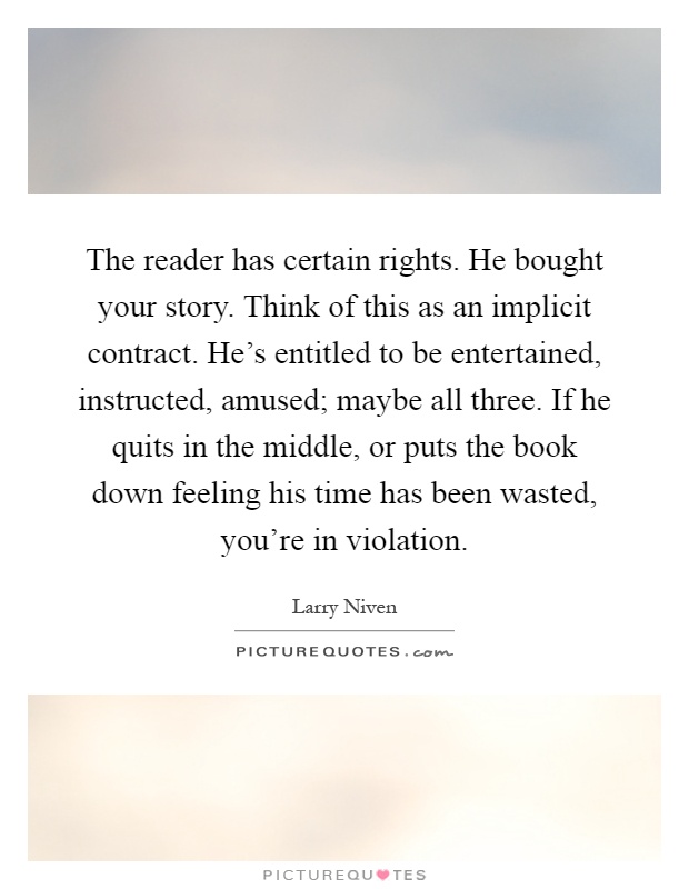 The reader has certain rights. He bought your story. Think of this as an implicit contract. He's entitled to be entertained, instructed, amused; maybe all three. If he quits in the middle, or puts the book down feeling his time has been wasted, you're in violation Picture Quote #1
