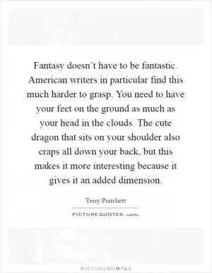 Fantasy doesn’t have to be fantastic. American writers in particular find this much harder to grasp. You need to have your feet on the ground as much as your head in the clouds. The cute dragon that sits on your shoulder also craps all down your back, but this makes it more interesting because it gives it an added dimension Picture Quote #1