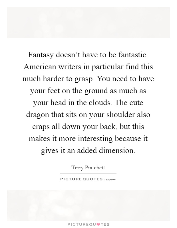 Fantasy doesn't have to be fantastic. American writers in particular find this much harder to grasp. You need to have your feet on the ground as much as your head in the clouds. The cute dragon that sits on your shoulder also craps all down your back, but this makes it more interesting because it gives it an added dimension Picture Quote #1