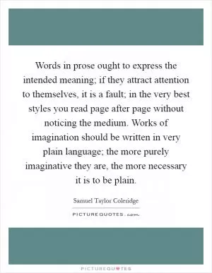 Words in prose ought to express the intended meaning; if they attract attention to themselves, it is a fault; in the very best styles you read page after page without noticing the medium. Works of imagination should be written in very plain language; the more purely imaginative they are, the more necessary it is to be plain Picture Quote #1