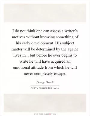 I do not think one can assess a writer’s motives without knowing something of his early development. His subject matter will be determined by the age he lives in... but before he ever begins to write he will have acquired an emotional attitude from which he will never completely escape Picture Quote #1