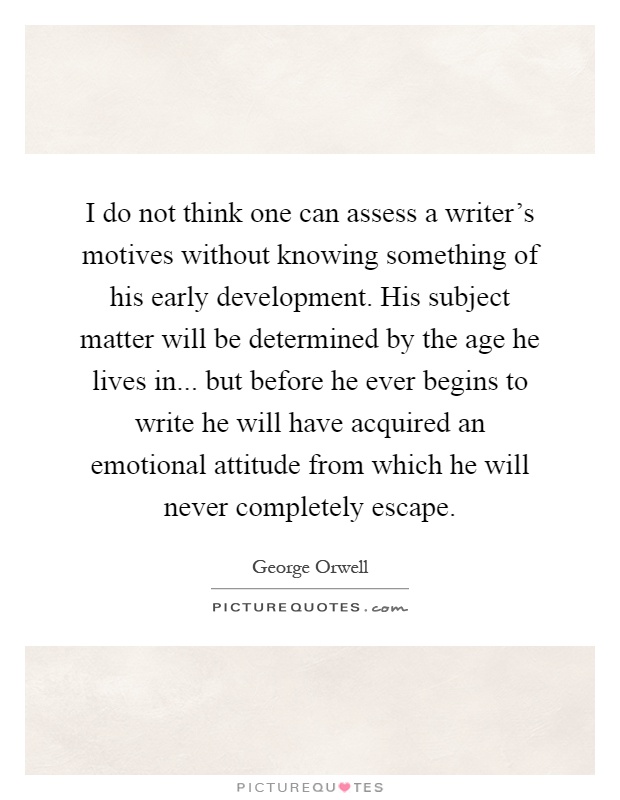 I do not think one can assess a writer's motives without knowing something of his early development. His subject matter will be determined by the age he lives in... but before he ever begins to write he will have acquired an emotional attitude from which he will never completely escape Picture Quote #1