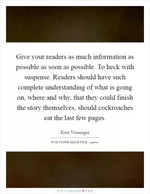 Give your readers as much information as possible as soon as possible. To heck with suspense. Readers should have such complete understanding of what is going on, where and why, that they could finish the story themselves, should cockroaches eat the last few pages Picture Quote #1