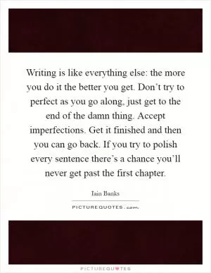 Writing is like everything else: the more you do it the better you get. Don’t try to perfect as you go along, just get to the end of the damn thing. Accept imperfections. Get it finished and then you can go back. If you try to polish every sentence there’s a chance you’ll never get past the first chapter Picture Quote #1
