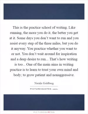 This is the practice school of writing. Like running, the more you do it, the better you get at it. Some days you don’t want to run and you resist every step of the three miles, but you do it anyway. You practice whether you want to or not. You don’t wait around for inspiration and a deep desire to run... That’s how writing is too... One of the main aims in writing practice is to learn to trust your own mind and body; to grow patient and nonaggressive Picture Quote #1