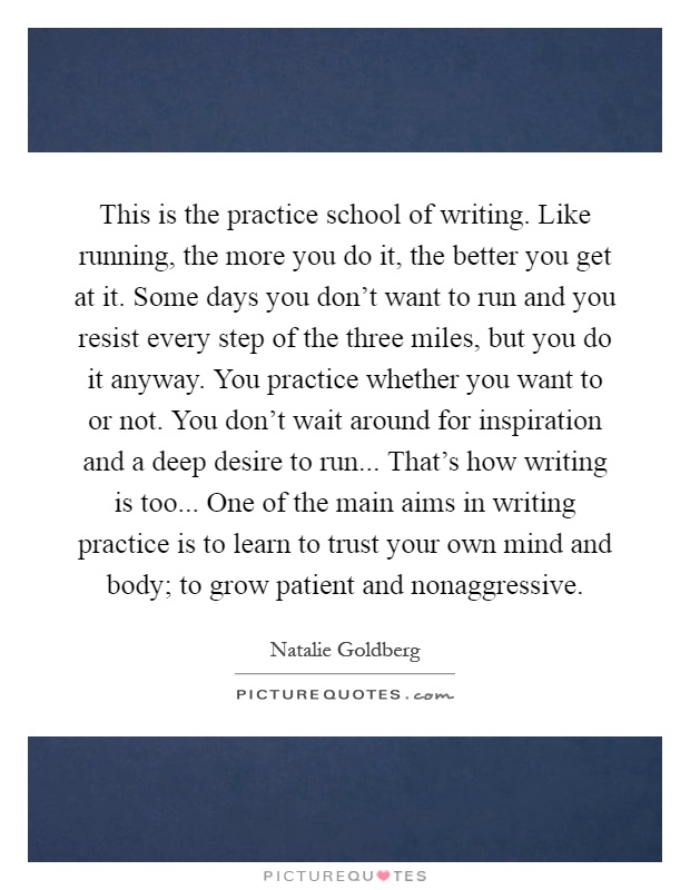 This is the practice school of writing. Like running, the more you do it, the better you get at it. Some days you don't want to run and you resist every step of the three miles, but you do it anyway. You practice whether you want to or not. You don't wait around for inspiration and a deep desire to run... That's how writing is too... One of the main aims in writing practice is to learn to trust your own mind and body; to grow patient and nonaggressive Picture Quote #1