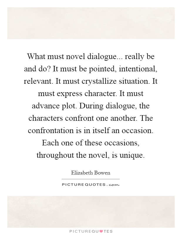 What must novel dialogue... really be and do? It must be pointed, intentional, relevant. It must crystallize situation. It must express character. It must advance plot. During dialogue, the characters confront one another. The confrontation is in itself an occasion. Each one of these occasions, throughout the novel, is unique Picture Quote #1