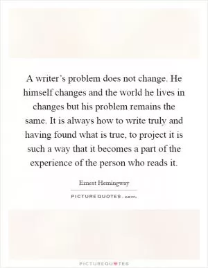 A writer’s problem does not change. He himself changes and the world he lives in changes but his problem remains the same. It is always how to write truly and having found what is true, to project it is such a way that it becomes a part of the experience of the person who reads it Picture Quote #1