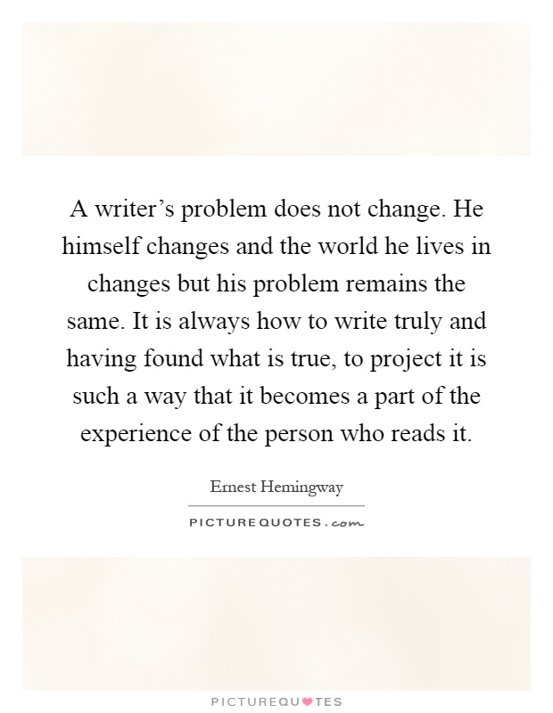 A writer's problem does not change. He himself changes and the world he lives in changes but his problem remains the same. It is always how to write truly and having found what is true, to project it is such a way that it becomes a part of the experience of the person who reads it Picture Quote #1