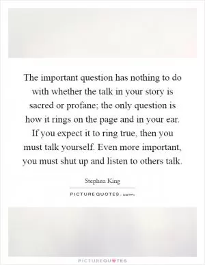The important question has nothing to do with whether the talk in your story is sacred or profane; the only question is how it rings on the page and in your ear. If you expect it to ring true, then you must talk yourself. Even more important, you must shut up and listen to others talk Picture Quote #1