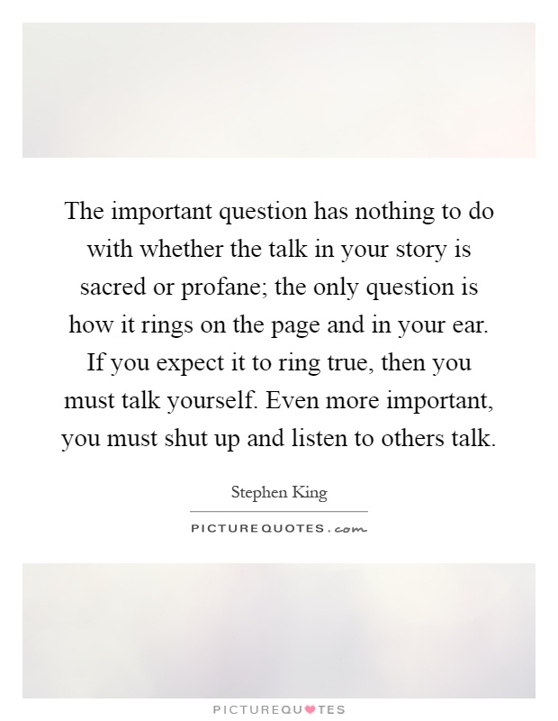 The important question has nothing to do with whether the talk in your story is sacred or profane; the only question is how it rings on the page and in your ear. If you expect it to ring true, then you must talk yourself. Even more important, you must shut up and listen to others talk Picture Quote #1