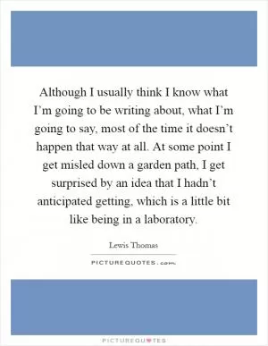 Although I usually think I know what I’m going to be writing about, what I’m going to say, most of the time it doesn’t happen that way at all. At some point I get misled down a garden path, I get surprised by an idea that I hadn’t anticipated getting, which is a little bit like being in a laboratory Picture Quote #1