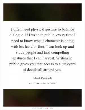 I often need physical gesture to balance dialogue. If I write in public, every time I need to know what a character is doing with his hand or foot, I can look up and study people and find compelling gestures that I can harvest. Writing in public gives you that access to a junkyard of details all around you Picture Quote #1