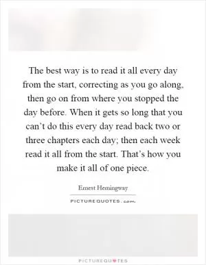 The best way is to read it all every day from the start, correcting as you go along, then go on from where you stopped the day before. When it gets so long that you can’t do this every day read back two or three chapters each day; then each week read it all from the start. That’s how you make it all of one piece Picture Quote #1