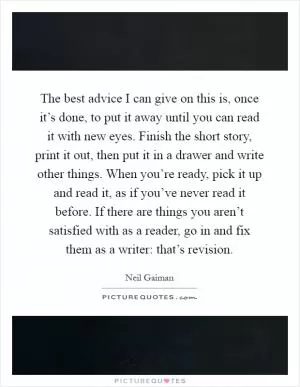 The best advice I can give on this is, once it’s done, to put it away until you can read it with new eyes. Finish the short story, print it out, then put it in a drawer and write other things. When you’re ready, pick it up and read it, as if you’ve never read it before. If there are things you aren’t satisfied with as a reader, go in and fix them as a writer: that’s revision Picture Quote #1