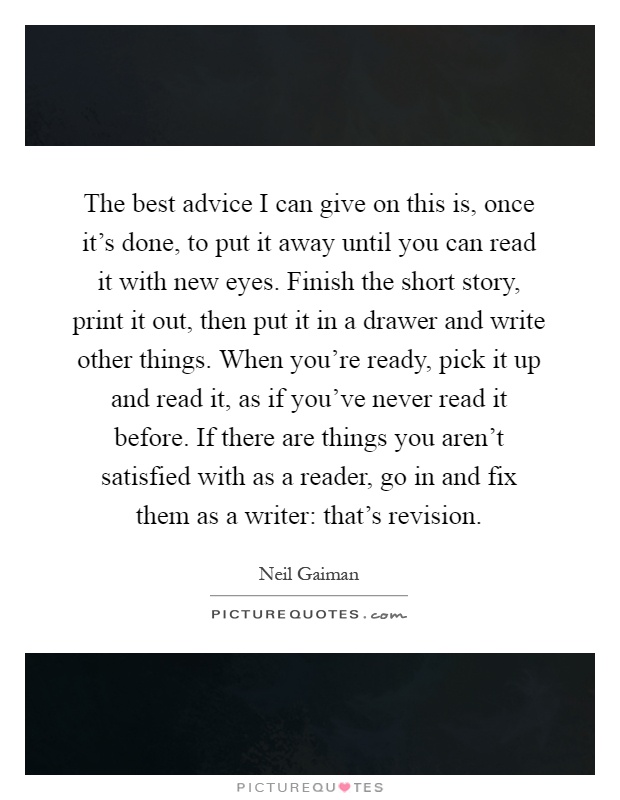 The best advice I can give on this is, once it's done, to put it away until you can read it with new eyes. Finish the short story, print it out, then put it in a drawer and write other things. When you're ready, pick it up and read it, as if you've never read it before. If there are things you aren't satisfied with as a reader, go in and fix them as a writer: that's revision Picture Quote #1