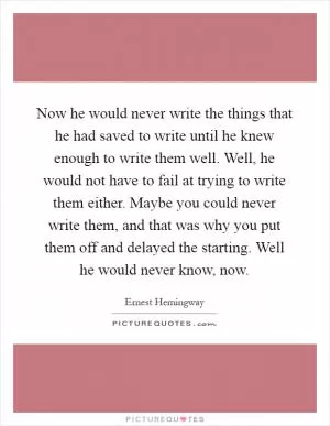 Now he would never write the things that he had saved to write until he knew enough to write them well. Well, he would not have to fail at trying to write them either. Maybe you could never write them, and that was why you put them off and delayed the starting. Well he would never know, now Picture Quote #1
