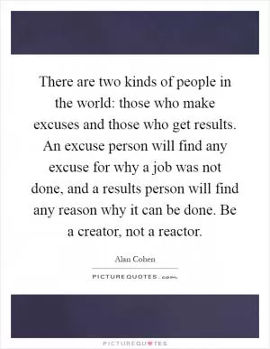There are two kinds of people in the world: those who make excuses and those who get results. An excuse person will find any excuse for why a job was not done, and a results person will find any reason why it can be done. Be a creator, not a reactor Picture Quote #1